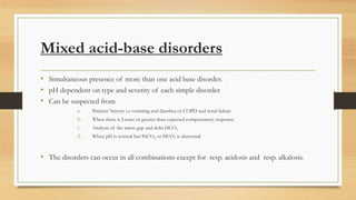 Mixed acid-base disorders
• Simultaneous presence of more than one acid base disorder.
• pH dependent on type and severity of each simple disorder
• Can be suspected from
a. Patients’ history i.e vomiting and diarrhea or COPD and renal failure
b. When there is Lesser or greater than expected compensatory response.
c. Analysis of the anion gap and delta HCO3
d. When pH is normal but PaCO2 or HCO3 is abnormal
• The disorders can occur in all combinations except for resp. acidosis and resp. alkalosis.
 