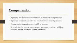 Compensation
• A primary metabolic disorder will result in respiratory compensation.
• A primary respiratory disorder will result in metabolic compensation.
• Compensation doesn’t return the pH to normal.
• By predicting the normal compensatory responses to primary acid base
disorders, mixed disorders can be identified.
 
