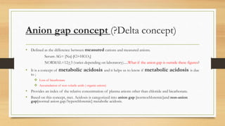 Anion gap concept (?Delta concept)
• Defined as the difference between measured cations and measured anions.
Serum AG= [Na]-[Cl+HCO3]
NORMAL=12+3 (varies depending on laboratory).....What if the anion gap is outside these figures?
• It is a concept of metabolic acidosis and it helps us to know if metabolic acidosis is due
to ;
 Loss of bicarbonate
 Accumulation of non volatile acids ( organic anions)
• Provides an index of the relative concentration of plasma anions other than chloride and bicarbonate.
• Based on this concept, met. Acidosis is categorized into anion gap [normochloremic]and non-anion
gap[normal anion gap/hyperchloremic] metabolic acidosis.
 