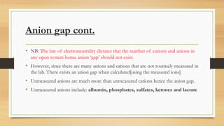 Anion gap cont.
• NB: The law of electroneutrality dictates that the number of cations and anions in
any open system hence anion ‘gap’ should not exist.
• However, since there are many anions and cations that are not routinely measured in
the lab. There exists an anion gap when calculated[using the measured ions]
• Unmeasured anions are much more than unmeasured cations hence the anion gap.
• Unmeasured anions include: albumin, phosphates, sulfates, ketones and lactate
 