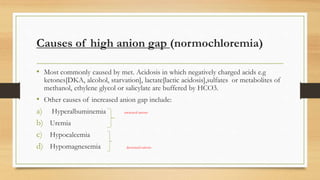 Causes of high anion gap (normochloremia)
• Most commonly caused by met. Acidosis in which negatively charged acids e.g
ketones[DKA, alcohol, starvation], lactate[lactic acidosis],sulfates or metabolites of
methanol, ethylene glycol or salicylate are buffered by HCO3.
• Other causes of increased anion gap include:
a) Hyperalbuminemia increased anions
b) Uremia
c) Hypocalcemia
d) Hypomagnesemia decreased cations
 