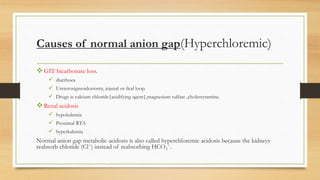 Causes of normal anion gap(Hyperchloremic)
GIT bicarbonate loss.
 diarrhoea
 Ureterosigmoidostomy, jejunal or ileal loop.
 Drugs ie calcium chloride{acidifying agent},magnesium sulfate ,cholestyramine.
Renal acidosis
 hypokalemia
 Proximal RTA
 hyperkalemia
Normal anion gap metabolic acidosis is also called hyperchloremic acidosis because the kidneys
reabsorb chloride (Cl−) instead of reabsorbing HCO3
−.
 
