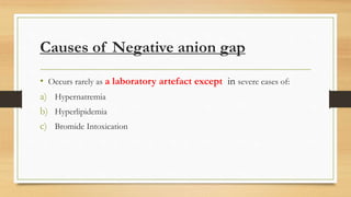 Causes of Negative anion gap
• Occurs rarely as a laboratory artefact except in severe cases of:
a) Hypernatremia
b) Hyperlipidemia
c) Bromide Intoxication
 