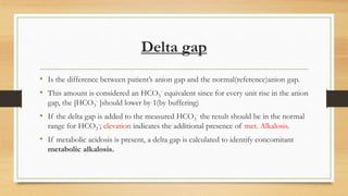Delta gap
• Is the difference between patient’s anion gap and the normal(reference)anion gap.
• This amount is considered an HCO3
- equivalent since for every unit rise in the anion
gap, the [HCO3
- ]should lower by 1(by buffering)
• If the delta gap is added to the measured HCO3
- the result should be in the normal
range for HCO3
-; elevation indicates the additional presence of met. Alkalosis.
• If metabolic acidosis is present, a delta gap is calculated to identify concomitant
metabolic alkalosis.
 
