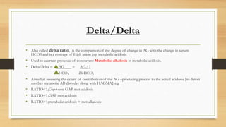 Delta/Delta
• Also called delta ratio, is the comparison of the degree of change in AG with the change in serum
HCO3 and is a concept of High anion gap metabolic acidosis
• Used to acertain presence of concurrent Metabolic alkalosis in metabolic acidosis.
• Delta/delta = AG = AG-12
HCO3 24-HCO3
• Aimed at assessing the extent of contribution of the AG –producing process to the actual acidosis.{to detect
another metabolic AB disorder along with HAGMA} e.g
• RATIO<1;Gap+non GAP met acidosis
• RATIO=1;GAP met acidosis
• RATIO>1;metabolic acidosis + met alkalosis
 