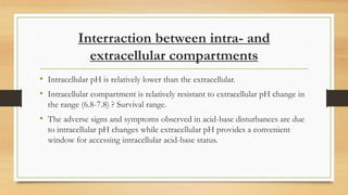 Interraction between intra- and
extracellular compartments
• Intracellular pH is relatively lower than the extracellular.
• Intracellular compartment is relatively resistant to extracellular pH change in
the range (6.8-7.8) ? Survival range.
• The adverse signs and symptoms observed in acid-base disturbances are due
to intracellular pH changes while extracellular pH provides a convenient
window for accessing intracellular acid-base status.
 