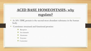 ACID BASE HOMEOSTASIS- why
regulate?
• At 18% TBW, protein is the second most abundant substance in the human
body.
• Constitutes structural and functional proteins:
 Receptors
 Ion channels
 Hormones
 Enzymes
 Coenzymes
 