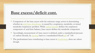 Base excess/deficit cont.
• Comparison of the base excess with the reference range assists in determining
whether an acid/base disturbance is caused by a respiratory, metabolic, or mixed
metabolic/respiratory problem. While carbon dioxide defines the respiratory
component of acid-base balance, base excess defines the metabolic component.
• Accordingly, measurement of base excess is defined, under a standardized pressure
of carbon dioxide, by titrating back to a standardized blood pH of 7.40.
• The predominant base contributing to base excess is bicarbonate, there are others
though.
 