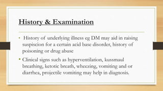 History & Examination
• History of underlying illness eg DM may aid in raising
suspiscion for a certain acid base disorder, history of
poisoning or drug abuse
• Clinical signs such as hyperventilation, kussmaul
breathing, ketotic breath, wheezing, vomiting and or
diarrhea, projectile vomiting may help in diagnosis.
 