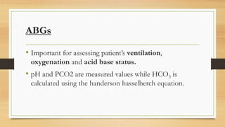 ABGs
• Important for assessing patient’s ventilation,
oxygenation and acid base status.
• pH and PCO2 are measured values while HCO3 is
calculated using the handerson hasselberch equation.
 