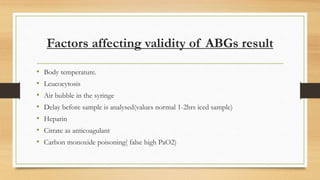Factors affecting validity of ABGs result
• Body temperature.
• Leucocytosis
• Air bubble in the syringe
• Delay before sample is analysed(values normal 1-2hrs iced sample)
• Heparin
• Citrate as anticoagulant
• Carbon monoxide poisoning( false high PaO2)
 