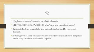 Q
• Explain the basis of tetany in metabolic alkalosis.
• pH=7.66, HCO3=36, PaCO2=30. what’s the acid base disturbance?
• Protein is both an intracellular and extracellular buffer. Do you agree?
Explain.
• Which group of acid base disturbances would you consider more dangerous
to the body. Acidosis or alkalosis. Explain
 