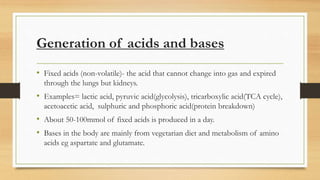 Generation of acids and bases
• Fixed acids (non-volatile)- the acid that cannot change into gas and expired
through the lungs but kidneys.
• Examples= lactic acid, pyruvic acid(glycolysis), tricarboxylic acid(TCA cycle),
acetoacetic acid, sulphuric and phosphoric acid(protein breakdown)
• About 50-100mmol of fixed acids is produced in a day.
• Bases in the body are mainly from vegetarian diet and metabolism of amino
acids eg aspartate and glutamate.
 