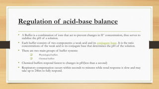 Regulation of acid-base balance
• A Buffer is a combination of ions that act to prevent changes in H+ concentration, thus serves to
stabilize the pH of a solution.
• Each buffer consists of two components: a weak acid and its conjugate base. It is the ratio
concentrations of the weak acid to its conjugate base that determines the pH of the solution.
• There are two main groups of buffer systems:
 Physiological buffers
 Chemical buffers
• Chemical buffers respond fastest to changes in pH(less than a second)
• Respiratory compensation occurs within seconds to minutes while renal response is slow and may
take up to 24hrs to fully respond.
 