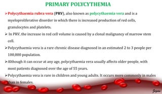 Polycythaemia rubra vera (PRV), also known as polycythaemia vera and is a
myeloproliferative disorder in which there is increased production of red cells,
granulocytes and platelets.
 In PRV, the increase in red cell volume is caused by a clonal malignancy of marrow stem
cell.
Polycythaemia vera is a rare chronic disease diagnosed in an estimated 2 to 3 people per
100,000 population.
Although it can occur at any age, polycythaemia vera usually affects older people, with
most patients diagnosed over the age of 55 years.
Polycythaemia vera is rare in children and young adults. It occurs more commonly in males
than in females.
PRIMARY POLYCYTHEMIA
Jegan
 