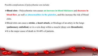 ComplicationsPossible complications of polycythemia vera include:
Blood clots - Polycythemia vera causes an increase in blood thickness and decrease in
blood flow, as well as abnormalities in the platelets, and this increase the risk of blood
clots.
Blood clots can cause a stroke, a heart attack, or blockage of an artery in the lungs
(pulmonary embolism) or in a vein deep within a muscle (deep vein thrombosis).
It is the major cause of death in 10-40% of patients.
Jegan
 