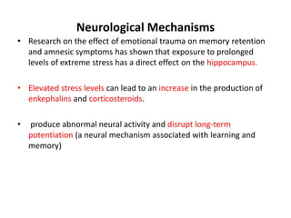 Neurological Mechanisms
• Research on the effect of emotional trauma on memory retention
and amnesic symptoms has shown that exposure to prolonged
levels of extreme stress has a direct effect on the hippocampus.
• Elevated stress levels can lead to an increase in the production of
enkephalins and corticosteroids.
• produce abnormal neural activity and disrupt long-term
potentiation (a neural mechanism associated with learning and
memory)
 