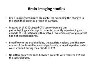 Brain-Imaging studies
• Brain imaging techniques are useful for examining the changes in
the brain that occur as a result of damage.
• Metting et al. (2001) used CT-Scan to examine the
pathophyiological damage in patients currently experiencing an
episode of PTA, patients with resolved PTA, and a control group that
had not experienced PTA.
• Bloodflow to the occipital lobe, the caudate nucleus, and the grey
matter of the frontal lobe was significantly reduced in patients who
were scanned during the episode of PTA.
• No differences were seen between patients with resolved PTA and
the control group.
 