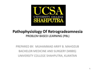 1
Pathophysiology Of
Retrogradeamnesia
PROBLEM BASED LEARNING (PBL)
PREPARED BY: MUHAMMAD ARIFF B. MAHDZUB
BACHELOR MEDICINE AND SURGERY (MBBS)
UNIVERSITY COLLEGE SHAHPUTRA, KUANTAN
 