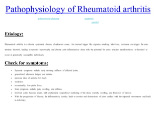 Pathophysiology of Rheumatoid arthritis
Rheumatoid arthritis (RA) is an autoimmune disease that results in a chronic, systemic inflammatory disorder that may affect many tissues and
organs, but principally attacks flexible (synovial) joints. It can be a disabling and painful condition, which can lead to substantial loss of
functioning and mobility if not adequately treated.
Etiology:
Rheumatoid arthritis is a chronic systematic disease of unknown cause. An external trigger like cigrattes smoking, infections, or trauma can trigger the auto
immune disorder, leading to synovial hypertrophy and chronic joint inflammation alone with the potential for extra- articular manifestations, is theorized to
occur in genetically susceptible individuals.
Check for symptoms:
 Systemic symptoms include early morning stiffness of affected joints,
 generalized afternoon fatigue and malaise
 anorexia (loss of appetite for food)
 weakness
 occasionally, low-grade fever.
 Joint symptoms include pain, swelling, and stiffness.
 Involved joints become tender, with erythematic (superficial reddening of the skin), warmth, swelling, and limitation of motion.
 With the progression of disease, the inflammatory activity leads to erosion and destructions of joints surface with the impaired movements and leads
to deformity.
 