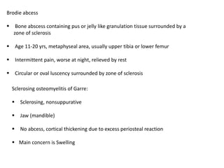Brodie abcess
 Bone abscess containing pus or jelly like granulation tissue surrounded by a
zone of sclerosis
 Age 11-20 yrs, metaphyseal area, usually upper tibia or lower femur
 Intermittent pain, worse at night, relieved by rest
 Circular or oval luscency surrounded by zone of sclerosis
Sclerosing osteomyelitis of Garre:
 Sclerosing, nonsuppurative
 Jaw (mandible)
 No abcess, cortical thickening due to excess periosteal reaction
 Main concern is Swelling
 