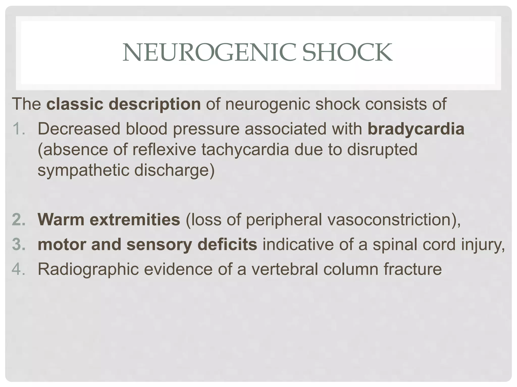 NEUROGENIC SHOCK
The classic description of neurogenic shock consists of
1. Decreased blood pressure associated with bradycardia
(absence of reflexive tachycardia due to disrupted
sympathetic discharge)
2. Warm extremities (loss of peripheral vasoconstriction),
3. motor and sensory deficits indicative of a spinal cord injury,
4. Radiographic evidence of a vertebral column fracture
 