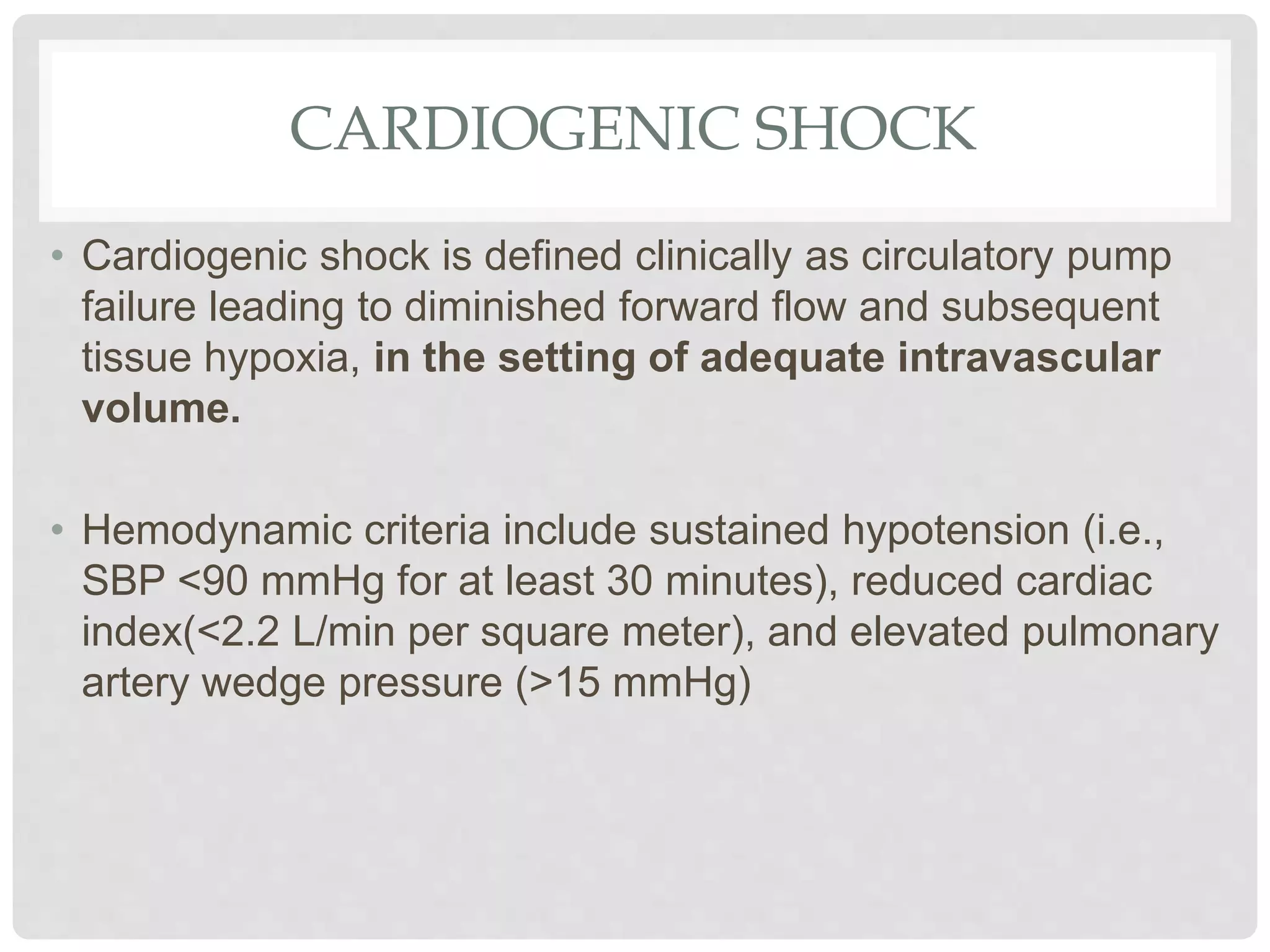 CARDIOGENIC SHOCK
• Cardiogenic shock is defined clinically as circulatory pump
failure leading to diminished forward flow and subsequent
tissue hypoxia, in the setting of adequate intravascular
volume.
• Hemodynamic criteria include sustained hypotension (i.e.,
SBP <90 mmHg for at least 30 minutes), reduced cardiac
index(<2.2 L/min per square meter), and elevated pulmonary
artery wedge pressure (>15 mmHg)
 