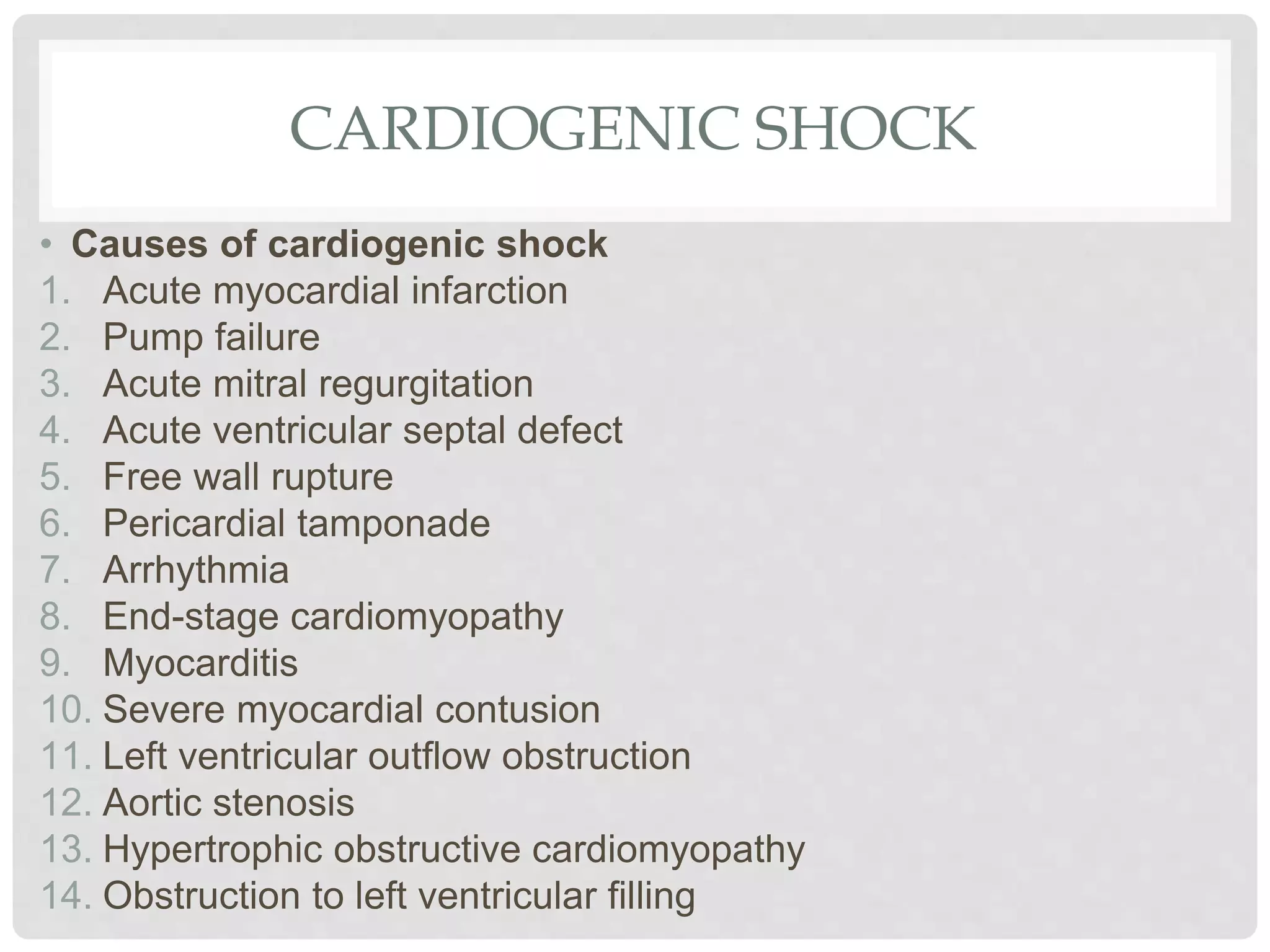 CARDIOGENIC SHOCK
• Causes of cardiogenic shock
1. Acute myocardial infarction
2. Pump failure
3. Acute mitral regurgitation
4. Acute ventricular septal defect
5. Free wall rupture
6. Pericardial tamponade
7. Arrhythmia
8. End-stage cardiomyopathy
9. Myocarditis
10. Severe myocardial contusion
11. Left ventricular outflow obstruction
12. Aortic stenosis
13. Hypertrophic obstructive cardiomyopathy
14. Obstruction to left ventricular filling
 