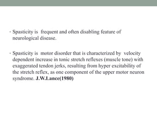 • Spasticity is frequent and often disabling feature of
neurological disease.
• Spasticity is motor disorder that is characterized by velocity
dependent increase in tonic stretch reflexes (muscle tone) with
exaggerated tendon jerks, resulting from hyper excitability of
the stretch reflex, as one component of the upper motor neuron
syndrome. J.W.Lance(1980)
 