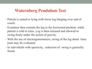 Waternberg Pendulum Test
• Patient is seated or lying with lower leg hanging over end of
couch.
• Examiner then extends the leg to the horizontal position, while
patient is told to relax. Leg is then released and allowed to
swing freely under the action of gravity.
• With the use of electrogoniometers, swing of the leg about knee
joint may be evaluated
• In individuals with spasticity, reduction of swing is generally
found.
 