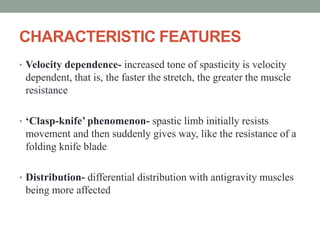 CHARACTERISTIC FEATURES
• Velocity dependence- increased tone of spasticity is velocity
dependent, that is, the faster the stretch, the greater the muscle
resistance
• ‘Clasp-knife’ phenomenon- spastic limb initially resists
movement and then suddenly gives way, like the resistance of a
folding knife blade
• Distribution- differential distribution with antigravity muscles
being more affected
 