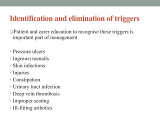 Identification and elimination of triggers
Patient and carer education to recognise these triggers is
important part of management
• Pressure ulcers
• Ingrown toenails
• Skin infections
• Injuries
• Constipation
• Urinary tract infection
• Deep vein thrombosis
• Improper seating
• Ill-fitting orthotics
 