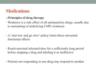 Medications
Principles of drug therapy
• Weakness is a side effect of all antispasticity drugs, usually due
to unmasking of underlying UMN weakness
• A ‘start low and go slow’ policy limits these unwanted
functional effects
• Reach maximal tolerated dose for a sufficiently long period
before stopping a drug and labeling it as ineffective
• Patients not responding to one drug may respond to another
 