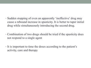 • Sudden stopping of even an apparently ‘ineffective’ drug may
cause a rebound increase in spasticity. It is better to taper initial
drug while simultaneously introducing the second drug.
• Combination of two drugs should be tried if the spasticity does
not respond to a single agent
• It is important to time the doses according to the patient’s
activity, care and therapy
 