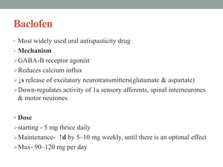 Baclofen
• Most widely used oral antispasticity drug
• Mechanism
GABA-B receptor agonist
Reduces calcium influx
↓s release of excitatory neurotransmitters(glutamate & aspartate)
Down-regulates activity of 1a sensory afferents, spinal interneurones
& motor neurones
 Dose
starting - 5 mg thrice daily
Maintenance- ↑d by 5–10 mg weekly, until there is an optimal effect
Max- 90–120 mg per day
 