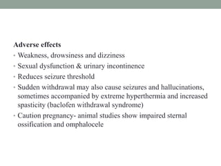Adverse effects
• Weakness, drowsiness and dizziness
• Sexual dysfunction & urinary incontinence
• Reduces seizure threshold
• Sudden withdrawal may also cause seizures and hallucinations,
sometimes accompanied by extreme hyperthermia and increased
spasticity (baclofen withdrawal syndrome)
• Caution pregnancy- animal studies show impaired sternal
ossification and omphalocele
 