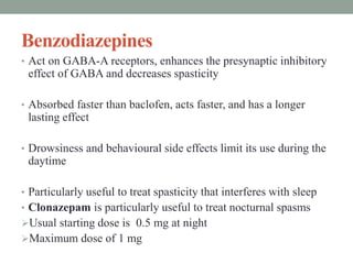Benzodiazepines
• Act on GABA-A receptors, enhances the presynaptic inhibitory
effect of GABA and decreases spasticity
• Absorbed faster than baclofen, acts faster, and has a longer
lasting effect
• Drowsiness and behavioural side effects limit its use during the
daytime
• Particularly useful to treat spasticity that interferes with sleep
• Clonazepam is particularly useful to treat nocturnal spasms
Usual starting dose is 0.5 mg at night
Maximum dose of 1 mg
 