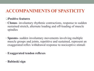 ACCOMPANIMENTS OF SPASTICITY
Positive features
• Clonus- involuntary rhythmic contractions, response to sudden
sustained stretch, alternate loading and off-loading of muscle
spindles
• Spasms- sudden involuntary movements involving multiple
muscle groups and joints, repetitive and sustained, represent an
exaggerated reflex withdrawal response to nociceptive stimuli
• Exaggerated tendon reflexes
• Babinski sign
 