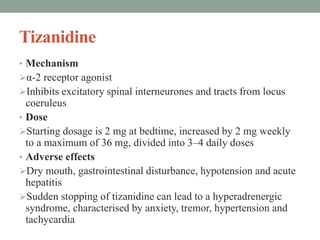 Tizanidine
• Mechanism
α-2 receptor agonist
Inhibits excitatory spinal interneurones and tracts from locus
coeruleus
• Dose
Starting dosage is 2 mg at bedtime, increased by 2 mg weekly
to a maximum of 36 mg, divided into 3–4 daily doses
• Adverse effects
Dry mouth, gastrointestinal disturbance, hypotension and acute
hepatitis
Sudden stopping of tizanidine can lead to a hyperadrenergic
syndrome, characterised by anxiety, tremor, hypertension and
tachycardia
 