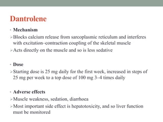 Dantrolene
• Mechanism
Blocks calcium release from sarcoplasmic reticulum and interferes
with excitation–contraction coupling of the skeletal muscle
Acts directly on the muscle and so is less sedative
• Dose
Starting dose is 25 mg daily for the first week, increased in steps of
25 mg per week to a top dose of 100 mg 3–4 times daily
• Adverse effects
Muscle weakness, sedation, diarrhoea
Most important side effect is hepatotoxicity, and so liver function
must be monitored carefully
 