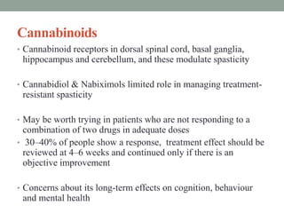 Cannabinoids
• Cannabinoid receptors in dorsal spinal cord, basal ganglia,
hippocampus and cerebellum, and these modulate spasticity
• Cannabidiol & Nabiximols limited role in managing treatment-
resistant spasticity
• May be worth trying in patients who are not responding to a
combination of two drugs in adequate doses
• 30–40% of people show a response, treatment effect should be
reviewed at 4–6 weeks and continued only if there is an
objective improvement
• Concerns about its long-term effects on cognition, behaviour
and mental health
 