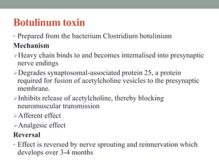 Botulinum toxin
• Prepared from the bacterium Clostridium botulinium
Mechanism
Heavy chain binds to and becomes internalised into presynaptic
nerve endings
Degrades synaptosomal-associated protein 25, a protein
required for fusion of acetylcholine vesicles to the presynaptic
membrane.
Inhibits release of acetylcholine, thereby blocking
neuromuscular transmission
Afferent effect
Analgesic effect
Reversal
• Effect is reversed by nerve sprouting and reinnervation which
develops over 3-4 months
 