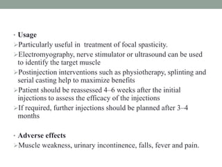 • Usage
Particularly useful in treatment of focal spasticity.
Electromyography, nerve stimulator or ultrasound can be used
to identify the target muscle
Postinjection interventions such as physiotherapy, splinting and
serial casting help to maximize benefits
Patient should be reassessed 4–6 weeks after the initial
injections to assess the efficacy of the injections
If required, further injections should be planned after 3–4
months
• Adverse effects
Muscle weakness, urinary incontinence, falls, fever and pain.
 