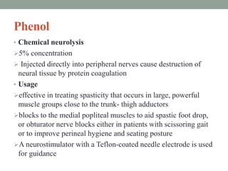 Phenol
• Chemical neurolysis
5% concentration
 Injected directly into peripheral nerves cause destruction of
neural tissue by protein coagulation
• Usage
effective in treating spasticity that occurs in large, powerful
muscle groups close to the trunk- thigh adductors
blocks to the medial popliteal muscles to aid spastic foot drop,
or obturator nerve blocks either in patients with scissoring gait
or to improve perineal hygiene and seating posture
A neurostimulator with a Teflon-coated needle electrode is used
for guidance
 