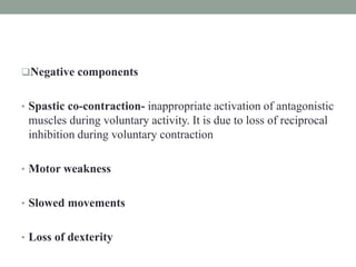 Negative components
• Spastic co-contraction- inappropriate activation of antagonistic
muscles during voluntary activity. It is due to loss of reciprocal
inhibition during voluntary contraction
• Motor weakness
• Slowed movements
• Loss of dexterity
 