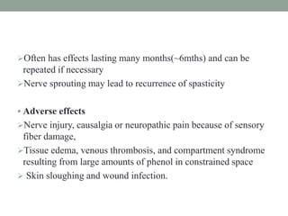 Often has effects lasting many months(~6mths) and can be
repeated if necessary
Nerve sprouting may lead to recurrence of spasticity
 Adverse effects
Nerve injury, causalgia or neuropathic pain because of sensory
fiber damage,
Tissue edema, venous thrombosis, and compartment syndrome
resulting from large amounts of phenol in constrained space
 Skin sloughing and wound infection.
 