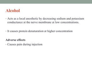 Alcohol
• Acts as a local anesthetic by decreasing sodium and potassium
conductance at the nerve membrane at low concentrations.
• It causes protein denaturation at higher concentration
Adverse effects
• Causes pain during injection
 