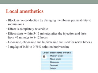 Local anesthetics
• Block nerve conduction by changing membrane permeability to
sodium ions
• Effect is completely reversible
• Effect starts within 3-15 minutes after the injection and lasts
from 45 minutes to 8-12 hours
• Lidocaine, etidocaine and bupivacaine are used for nerve blocks
• 3 mg/kg of 0.25 to 0.75% solution bupivacaine
 