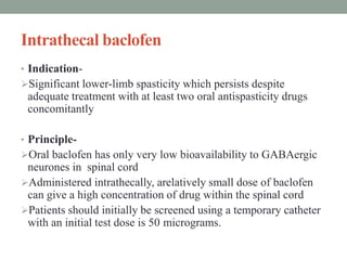 Intrathecal baclofen
• Indication-
Significant lower-limb spasticity which persists despite
adequate treatment with at least two oral antispasticity drugs
concomitantly
• Principle-
Oral baclofen has only very low bioavailability to GABAergic
neurones in spinal cord
Administered intrathecally, arelatively small dose of baclofen
can give a high concentration of drug within the spinal cord
Patients should initially be screened using a temporary catheter
with an initial test dose is 50 micrograms.
 
