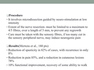 Procedure
 It involves microdissection guided by neuro-stimulation at low
intensity
 Extent of the nerve resection- must be limited to a maximum to
4/5 fibres, over a length of 5 mm, to prevent any regrowth
 Care must be taken with the sensory fibres, if too many cut in
the sensory peripheral nerve, may induce neurogenic pain
Results(Mertens et al., 180 pts)
 Reduction of spasticity in 82% of cases, with recurrence in only
8%
 Reduction in pain 85%, and a reduction in cutaneous lesions
78%
 10% functional improvement, recovery of some ability to walk
 